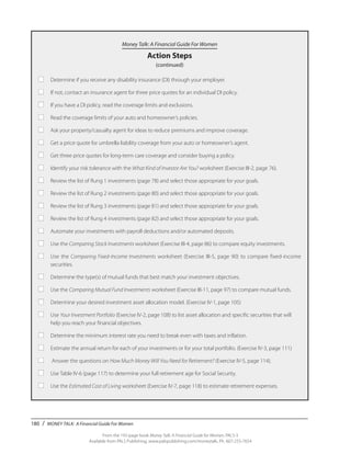 180 / MONEY TALK: A Financial Guide For Women
From the 192-page book Money Talk: A Financial Guide for Women, PALS-3
Available from PALS Publishing, www.palspublishing.com/moneytalk, Ph. 607-255-7654
Money Talk: A Financial Guide For Women
Action Steps
(continued)
■	 Determine if you receive any disability insurance (DI) through your employer.
■	 If not, contact an insurance agent for three price quotes for an individual DI policy.
■	 If you have a DI policy, read the coverage limits and exclusions.
■	 Read the coverage limits of your auto and homeowner’s policies.
■	 Ask your property/casualty agent for ideas to reduce premiums and improve coverage.
■	 Get a price quote for umbrella liability coverage from your auto or homeowner’s agent.
■	 Get three price quotes for long-term care coverage and consider buying a policy.
■	 Identify your risk tolerance with the What Kind of Investor Are You? worksheet (Exercise III-2, page 76).
■	 Review the list of Rung 1 investments (page 78) and select those appropriate for your goals.
■	 Review the list of Rung 2 investments (page 80) and select those appropriate for your goals.
■	 Review the list of Rung 3 investments (page 81) and select those appropriate for your goals.
■	 Review the list of Rung 4 investments (page 82) and select those appropriate for your goals.
■	 Automate your investments with payroll deductions and/or automated deposits.
■	 Use the Comparing Stock Investments worksheet (Exercise III-4, page 86) to compare equity investments.
■	 Use the Comparing Fixed-Income Investments worksheet (Exercise III-5, page 90) to compare fixed-income
	securities.
■	 Determine the type(s) of mutual funds that best match your investment objectives.
■	 Use the Comparing Mutual Fund Investments worksheet (Exercise III-11, page 97) to compare mutual funds.
■	 Determine your desired investment asset allocation model. (Exercise IV-1, page 105)
■	Use Your Investment Portfolio (Exercise IV-2, page 108) to list asset allocation and specific securities that will 		
	 help you reach your financial objectives.
■	 Determine the minimum interest rate you need to break even with taxes and inflation.
■	 Estimate the annual return for each of your investments or for your total portfolio. (Exercise IV-3, page 111)
■	 Answer the questions on How Much Money Will You Need for Retirement? (Exercise IV-5, page 114).
■	 Use Table IV-6 (page 117) to determine your full retirement age for Social Security.
■	 Use the Estimated Cost of Living worksheet (Exercise IV-7, page 118) to estimate retirement expenses.
 
