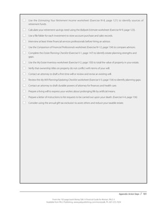Appendix: Action Steps / 181
From the 192-page book Money Talk: A Financial Guide for Women, PALS-3
Available from PALS Publishing, www.palspublishing.com/moneytalk, Ph. 607-255-7654
■	 Use the Estimating Your Retirement Income worksheet (Exercise IV-8, page 121) to identify sources of
	 retirement funds.
■	 Calculate your retirement savings need using the Ballpark Estimate worksheet (Exercise IV-9, page 123).
■	 Use a file folder for each investment to store account purchase and sales records.
■	 Interview at least three financial services professionals before hiring an advisor.
■	 Use the Comparison of Financial Professionals worksheet (Exercise IV-12, page 134) to compare advisors.
■	 Complete the Estate Planning Checklist (Exercise V-1, page 147) to identify estate planning strengths and 		
	gaps.
■	 Use the My Estate Inventory worksheet (Exercise V-2, page 150) to total the value of property in your estate.
■	 Verify that ownership titles on property do not conflict with terms of your will.
■	 Contact an attorney to draft a first-time will or review and revise an existing will.
■	 Review the My Will Planning/Updating Checklist worksheet (Exercise V-3, page 154) to identify planning gaps.
■	 Contact an attorney to draft durable powers of attorney for finances and health care.
■	 Prepare a living will to express your wishes about prolonging life by artificial means.
■	 Prepare a letter of instructions to list requests to be carried out upon your death. (Exercise V-4, page 156)
■	 Consider using the annual gift tax exclusion to assist others and reduce your taxable estate.
 