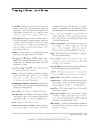 Appendix: Action Steps / 183
From the 192-page book Money Talk: A Financial Guide for Women, PALS-3
Available from PALS Publishing, www.palspublishing.com/moneytalk, Ph. 607-255-7654
401(k) plan – Employer-sponsored retirement plan
offered through for-profit companies. Allows an
employee to make tax-deferred contributions by
reducing his or her salary. The employer often
matches at least part of the employee contribution.
403(b) plan – Employer-sponsored retirement plan of-
fered through nonprofit organizations, schools, and
colleges. Allows the employee to make tax-deferred
contributions by reducing his or her salary. In some
cases the employer may match at least part of the
employee contribution.
alimony – Payment made to one spouse by another
pending or after legal separation or divorce.
American Stock Exchange (NYSE Amex Securi-
ties) – Third largest stock exchange in the U.S. that
trades small-cap stocks, exchange-traded funds, and
derivative securities.
annual percentage rate (APR) – The total annual cost
for a loan or other type of credit.
annuity – A contract by which an insurance company
agrees to make regular payments to an individual
or couple for life or for a fixed period in exchange
for a lump sum or periodic deposits.
any-occupation disability insurance – Insurance that
pays benefits when the insured is unable to engage
in any type of employment.
appreciation – An increase in the value of an asset.
asset allocation – Theplacementofacertainpercentage
of investment capital within different types of assets
(e.g., 50% in stocks, 30% in bonds, and 20% in cash).
assets – Things of value that you own.
automatic investment plan (AIP) – An arrangement
in which you agree to have money automatically
withdrawn from your bank account on a regular
basis (e.g., once a month or every quarter) and used
to purchase individual stock or mutual fund shares.
basis – The value assigned to an asset from which
taxable gain or loss is determined. Generally, it is
the original deposit plus additional deposits and
reinvested distributions.
benefit coordination – Clause in an insurance con-
tract designed to prevent people from collecting
from two insurance policies for the same expense.
The total claim cannot exceed 100% of the cost.
bond – A debt instrument or IOU issued by a corpora-
tion or government entity.
business risk – Risk caused by events that affect only
a specific company or industry, thereby influencing
the value of an investment.
buy and hold – Investment strategy that involves long-
term ownership of high quality securities.
call risk – The risk that the issuer of a bond may buy
it back, or call it, from an investor prior to maturity.
capital gain – An investment’s increase in value.
capitalization – The total market value of all shares
of a company’s stock; calculated by multiplying the
share price by the number of outstanding shares.
cash flow – The relationship between household
income and expenses.
certificate of deposit (CD) – Time deposit accounts
available at banks, savings and loan associations,
credit unions, and brokerage firms. CDs pay a fixed
return for a specified period of time.
child support – Payments by one spouse to another to
meet the needs of the couple’s child(ren) after legal
separation or divorce.
Glossary of Investment Terms
 