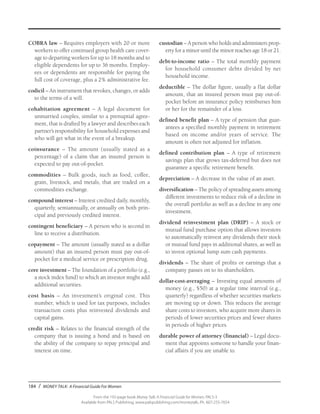 184 / MONEY TALK: A Financial Guide For Women
From the 192-page book Money Talk: A Financial Guide for Women, PALS-3
Available from PALS Publishing, www.palspublishing.com/moneytalk, Ph. 607-255-7654
COBRA law – Requires employers with 20 or more
workers to offer continued group health care cover-
age to departing workers for up to 18 months and to
eligible dependents for up to 36 months. Employ-
ees or dependents are responsible for paying the
full cost of coverage, plus a 2% administrative fee.
codicil – An instrument that revokes, changes, or adds
to the terms of a will.
cohabitation agreement – A legal document for
unmarried couples, similar to a prenuptial agree-
ment, that is drafted by a lawyer and describes each
partner’s responsibility for household expenses and
who will get what in the event of a breakup.
coinsurance – The amount (usually stated as a
percentage) of a claim that an insured person is
expected to pay out-of-pocket.
commodities – Bulk goods, such as food, coffee,
grain, livestock, and metals, that are traded on a
commodities exchange.
compound interest – Interest credited daily, monthly,
quarterly, semiannually, or annually on both prin-
cipal and previously credited interest.
contingent beneficiary – A person who is second in
line to receive a distribution.
copayment – The amount (usually stated as a dollar
amount) that an insured person must pay out-of-
pocket for a medical service or prescription drug.
core investment – The foundation of a portfolio (e.g.,
a stock index fund) to which an investor might add
additional securities.
cost basis – An investment’s original cost. This
number, which is used for tax purposes, includes
transaction costs plus reinvested dividends and
capital gains.
credit risk – Relates to the financial strength of the
company that is issuing a bond and is based on
the ability of the company to repay principal and
interest on time.
custodian – A person who holds and administers prop-
erty for a minor until the minor reaches age 18 or 21.
debt-to-income ratio – The total monthly payment
for household consumer debts divided by net
household income.
deductible – The dollar figure, usually a flat dollar
amount, that an insured person must pay out-of-
pocket before an insurance policy reimburses him
or her for the remainder of a loss.
defined benefit plan – A type of pension that guar-
antees a specified monthly payment in retirement
based on income and/or years of service. The
amount is often not adjusted for inflation.
defined contribution plan – A type of retirement
savings plan that grows tax-deferred but does not
guarantee a specific retirement benefit.
depreciation – A decrease in the value of an asset.
diversification – The policy of spreading assets among
different investments to reduce risk of a decline in
the overall portfolio as well as a decline in any one
investment.
dividend reinvestment plan (DRIP) – A stock or
mutual fund purchase option that allows investors
to automatically reinvest any dividends their stock
or mutual fund pays in additional shares, as well as
to invest optional lump sum cash payments.
dividends – The share of profits or earnings that a
company passes on to its shareholders.
dollar-cost-averaging – Investing equal amounts of
money (e.g., $50) at a regular time interval (e.g.,
quarterly) regardless of whether securities markets
are moving up or down. This reduces the average
share costs to investors, who acquire more shares in
periods of lower securities prices and fewer shares
in periods of higher prices.
durable power of attorney (financial) – Legal docu-
ment that appoints someone to handle your finan-
cial affairs if you are unable to.
 