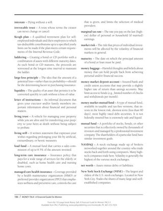 186 / MONEY TALK: A Financial Guide For Women
From the 192-page book Money Talk: A Financial Guide for Women, PALS-3
Available from PALS Publishing, www.palspublishing.com/moneytalk, Ph. 607-255-7654
intestate – Dying without a will.
irrevocable trust – A trust whose terms the creator
can never change or cancel.
Keogh plan – A qualified retirement plan for self-
employed individuals and their employees to which
tax-deductible contributions up to a specified yearly
limit can be made if the plan meets certain require-
ments of the Internal Revenue Code.
laddering – Creating a bond or CD portfolio with a
combination of assets with different maturity dates.
As each bond or CD matures, the proceeds are
reinvested at the longest time interval to maintain
the ladder.
large-loss principle – The idea that the amount of a
potential loss—rather than its probability—should
be the determining factor in purchasing insurance.
liquidity – The quality of an asset that permits it to be
converted quickly to cash without a loss of value.
letter of instructions – An informal document that
gives your executor and/or family members im-
portant information about financial and personal
matters.
living trust – A vehicle for managing your property
while you are alive and for transferring your prop-
erty to your heirs at death without being subject
to probate.
living will – A written statement that expresses your
wishes regarding prolonging your life by artificial,
extraordinary, or heroic measures.
load fund – A mutual fund that carries a sales com-
mission of up to 8.5% of the amount invested.
long-term care insurance – Insurance policy that
pays for a wide range of services for the elderly or
disabled, such as home health care and nursing
home costs.
managed care health insurance – Coverage provided
by a health maintenance organization (HMO) or
preferred provider organization (PPO) that empha-
sizes wellness and preventive care, controls the care
that is given, and limits the selection of medical
providers.
marginal tax rate – The rate you pay on the last (high-
est) dollar of personal or household (if married)
earnings.
market risk – The risk that prices of individual invest-
ments will be affected by the volatility of financial
markets in general.
maturity – The date on which the principal amount
of a bond or loan must be paid.
money baggage – Harmful thoughts and beliefs about
money that can hold people back from achieving
personal and/or financial success.
money market deposit account – Insured bank and
credit union accounts that may provide a slightly
higher rate of return than savings accounts. May
limit access to funds (e.g., limited number of checks
and withdrawals per month).
money market mutual fund – A type of mutual fund,
available in taxable and tax-free versions, that in-
vests in the lowest risk, shortest term (less than 90
days), most highly rated debt securities. It is not
federally insured but is extremely safe and liquid.
mutual fund – A portfolio of stocks, bonds, or other
securities that is collectively owned by thousands of
investors and managed by a professional investment
company. The shareholders of a particular fund have
similar investment goals.
NASDAQ – A stock exchange made up of brokers
networked together around the country who trade
stocks back and forth using computers. Many high-
tech companies trade here. Volatility is generally the
highest of the various stock exchanges.
net worth – Assets minus debts or liabilities.
New York Stock Exchange (NYSE) – The largest and
oldest of the U.S. stock exchanges. Located in New
York City. Trades the shares of many large and well-
established companies.
 