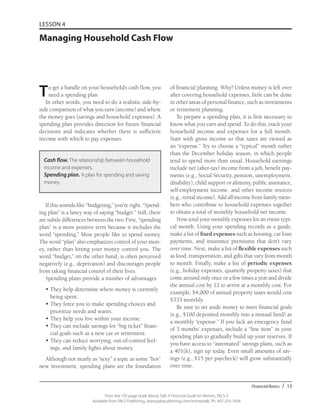 Financial Basics / 13
From the 192-page book Money Talk: A Financial Guide for Women, PALS-3
Available from PALS Publishing, www.palspublishing.com/moneytalk, Ph. 607-255-7654
LESSON 4
Managing Household Cash Flow
To get a handle on your household’s cash flow, you
need a spending plan.
In other words, you need to do a realistic side-by-
side comparison of what you earn (income) and where
the money goes (savings and household expenses). A
spending plan provides direction for future financial
decisions and indicates whether there is sufficient
income with which to pay expenses.
Cash flow. The relationship between household
income and expenses.
Spending plan. A plan for spending and saving
money.
If this sounds like “budgeting,” you’re right. “Spend-
ing plan” is a fancy way of saying “budget.” Still, there
are subtle differences between the two. First, “spending
plan” is a more positive term because it includes the
word “spending.” Most people like to spend money.
The word “plan” also emphasizes control of your mon-
ey, rather than letting your money control you. The
word “budget,” on the other hand, is often perceived
negatively (e.g., deprivation) and discourages people
from taking financial control of their lives.
Spending plans provide a number of advantages.
•	They help determine where money is currently
being spent.
•	They force you to make spending choices and
prioritize needs and wants.
•	They help you live within your income.
•	They can include savings for “big ticket” finan-
cial goals such as a new car or retirement.
•	They can reduce worrying, out-of-control feel-
ings, and family fights about money.
Although not nearly as “sexy” a topic as some “hot”
new investment, spending plans are the foundation
of financial planning. Why? Unless money is left over
after covering household expenses, little can be done
in other areas of personal finance, such as investments
or retirement planning.
To prepare a spending plan, it is first necessary to
know what you earn and spend. To do this, track your
household income and expenses for a full month.
Start with gross income so that taxes are viewed as
an “expense.” Try to choose a “typical” month rather
than the December holiday season, in which people
tend to spend more than usual. Household earnings
include net (after-tax) income from a job, benefit pay-
ments (e.g., Social Security, pension, unemployment,
disability), child support or alimony, public assistance,
self-employment income, and other income sources
(e.g., rental income). Add all income from family mem-
bers who contribute to household expenses together
to obtain a total of monthly household net income.
Now total your monthly expenses for an entire typi-
cal month. Using your spending records as a guide,
make a list of fixed expenses such as housing, car loan
payments, and insurance premiums that don’t vary
over time. Next, make a list of flexible expenses such
as food, transportation, and gifts that vary from month
to month. Finally, make a list of periodic expenses
(e.g., holiday expenses, quarterly property taxes) that
come around only once or a few times a year and divide
the annual cost by 12 to arrive at a monthly cost. For
example, $4,000 of annual property taxes would cost
$333 monthly.
Be sure to set aside money to meet financial goals
(e.g., $100 deposited monthly into a mutual fund) as
a monthly “expense.” If you lack an emergency fund
of 3 months’ expenses, include a “line item” in your
spending plan to gradually build up your reserves. If
you have access to “automated” savings plans, such as
a 401(k), sign up today. Even small amounts of sav-
ings (e.g., $15 per paycheck) will grow substantially
over time.
 