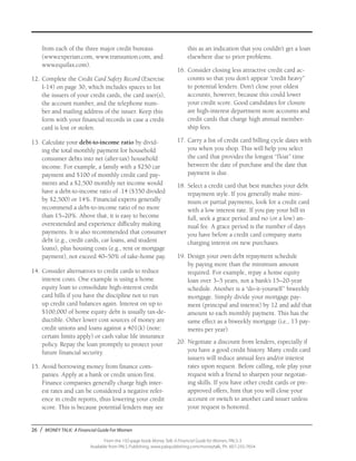 26 / MONEY TALK: A Financial Guide For Women
From the 192-page book Money Talk: A Financial Guide for Women, PALS-3
Available from PALS Publishing, www.palspublishing.com/moneytalk, Ph. 607-255-7654
from each of the three major credit bureaus
(www.experian.com, www.transunion.com, and
www.equifax.com).
12.	Complete the Credit Card Safety Record (Exercise
I-14) on page 30, which includes spaces to list
the issuers of your credit cards, the card user(s),
the account number, and the telephone num-
ber and mailing address of the issuer. Keep this
form with your financial records in case a credit
card is lost or stolen.
13.	Calculate your debt-to-income ratio by divid-
ing the total monthly payment for household
consumer debts into net (after-tax) household
income. For example, a family with a $250 car
payment and $100 of monthly credit card pay-
ments and a $2,500 monthly net income would
have a debt-to-income ratio of .14 ($350 divided
by $2,500) or 14%. Financial experts generally
recommend a debt-to-income ratio of no more
than 15–20%. Above that, it is easy to become
overextended and experience difficulty making
payments. It is also recommended that consumer
debt (e.g., credit cards, car loans, and student
loans), plus housing costs (e.g., rent or mortgage
payment), not exceed 40–50% of take-home pay.
14.	Consider alternatives to credit cards to reduce
interest costs. One example is using a home
equity loan to consolidate high-interest credit
card bills if you have the discipline not to run
up credit card balances again. Interest on up to
$100,000 of home equity debt is usually tax-de-
ductible. Other lower cost sources of money are
credit unions and loans against a 401(k) (note:
certain limits apply) or cash value life insurance
policy. Repay the loan promptly to protect your
future financial security.
15.	Avoid borrowing money from finance com-
panies. Apply at a bank or credit union first.
Finance companies generally charge high inter-
est rates and can be considered a negative refer-
ence in credit reports, thus lowering your credit
score. This is because potential lenders may see
this as an indication that you couldn’t get a loan
elsewhere due to prior problems.
16.	Consider closing less attractive credit card ac-
counts so that you don’t appear “credit heavy”
to potential lenders. Don’t close your oldest
accounts, however, because this could lower
your credit score. Good candidates for closure
are high-interest department store accounts and
credit cards that charge high annual member-
ship fees.
17.	Carry a list of credit card billing cycle dates with
you when you shop. This will help you select
the card that provides the longest “float” time
between the date of purchase and the date that
payment is due.
18.	Select a credit card that best matches your debt
repayment style. If you generally make mini-
mum or partial payments, look for a credit card
with a low interest rate. If you pay your bill in
full, seek a grace period and no (or a low) an-
nual fee. A grace period is the number of days
you have before a credit card company starts
charging interest on new purchases.
19.	Design your own debt repayment schedule
by paying more than the minimum amount
required. For example, repay a home equity
loan over 3–5 years, not a bank’s 15–20-year
schedule. Another is a “do-it-yourself” biweekly
mortgage. Simply divide your mortgage pay-
ment (principal and interest) by 12 and add that
amount to each monthly payment. This has the
same effect as a biweekly mortgage (i.e., 13 pay-
ments per year).
20.	Negotiate a discount from lenders, especially if
you have a good credit history. Many credit card
issuers will reduce annual fees and/or interest
rates upon request. Before calling, role play your
request with a friend to sharpen your negotiat-
ing skills. If you have other credit cards or pre-
approved offers, hint that you will close your
account or switch to another card issuer unless
your request is honored.
 