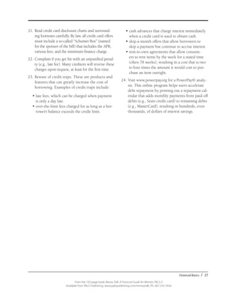 Financial Basics / 27
From the 192-page book Money Talk: A Financial Guide for Women, PALS-3
Available from PALS Publishing, www.palspublishing.com/moneytalk, Ph. 607-255-7654
21.	Read credit card disclosure charts and surround-
ing footnotes carefully. By law, all credit card offers
must include a so-called “Schumer Box” (named
for the sponsor of the bill) that includes the APR,
various fees, and the minimum finance charge.
22.	Complain if you get hit with an unjustified penal-
ty (e.g., late fee). Many creditors will reverse these
charges upon request, at least for the first time.
23.	Beware of credit traps. These are products and
features that can greatly increase the cost of
borrowing. Examples of credit traps include:
•	late fees, which can be charged when payment
is only a day late.
•	over-the-limit fees charged for as long as a bor-
rower’s balance exceeds the credit limit.
•	cash advances that charge interest immediately
when a credit card is used to obtain cash.
•	skip-a-month offers that allow borrowers to
skip a payment but continue to accrue interest.
•	rent-to-own agreements that allow consum-
ers to rent items by the week for a stated time
(often 78 weeks), resulting in a cost that is two
to four times the amount it would cost to pur-
chase an item outright.
24.	Visit www.powerpay.org for a PowerPay© analy-
sis. This online program helps users accelerate
debt repayment by printing out a repayment cal-
endar that adds monthly payments from paid-off
debts (e.g., Sears credit card) to remaining debts
(e.g., MasterCard), resulting in hundreds, even
thousands, of dollars of interest savings.
 