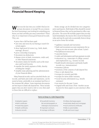 Financial Basics / 31
From the 192-page book Money Talk: A Financial Guide for Women, PALS-3
Available from PALS Publishing, www.palspublishing.com/moneytalk, Ph. 607-255-7654
LESSON 7
Financial Record Keeping
When was the last time you couldn’t find an im-
portant document or receipt? Do you remem-
ber how frustrating it was looking for something you
know you had carefully put away somewhere? That’s
why it’s so important to keep good financial records.
They can:
• 	prove that a bill has been paid.
• 	save time and stress by not having to search for
certain papers.
• 	show legal proof of events (e.g., birth, death,
marriage, divorce).
• 	prove ownership of property.
• 	document tax deductions.
• 	dispute errors in bank, investment, credit card,
or other financial statements.
• 	document claims for benefits such as life insur-
ance and Social Security.
• 	expedite the timely payment of bills, thereby
avoiding late charges.
• 	simplify estate planning and the administration
of your financial affairs.
Many financial records, such as canceled checks, tax
records, and bank and credit card statements, can be
stored at home, preferably in an insulated steel box or
fire-resistant file cabinet. Some important documents
are best kept in a bank safe deposit box. These include
papers that you don’t need to refer to very often and/
or those that are difficult to replace.
Home storage can be divided into two categories:
active and inactive. Both kinds of files should be stored
in fireproof boxes that can be purchased at office sup-
ply stores. The active file includes papers that you may
need immediately; the inactive file is more for historical
value and may be used only occasionally. Items to keep
in an active home file include:
• 	appliance manuals and warranties
• 	bank and investment account statements (for as
long as you own an asset, plus at least 3 years)
• 	burial/funeral instructions
• 	canceled checks
• 	credit card information and loan payment records
• 	education (e.g., transcripts of college courses)
and employment (e.g., resume) records
• 	health benefit information and family health
records (e.g., immunizations)
• 	insurance policies
• 	inventory of the contents of safe deposit box
•	keys to safe deposit box
•	receipts for recently paid bills
•	receipts for items under warranty
•	Social Security information (e.g., benefit
estimates)
•	tax returns for the past 3 years
•	original wills and trusts (Note: Another secure
location for these papers is your attorney’s office
safe.)
Items to Keep in a Safe Deposit Box
	 •	adoption papers	 •	household inventory	 •	military discharge papers	
	 •	birth certificates		 (list and photographs or	 •	real estate deeds and mortgages	
	 •	citizenship papers		 videotape of possessions)	 •	stock and bond certificates
	 •	death certificates	 •	important contracts	 •	titles to automobiles			
•	divorce records	 •	marriage certificates	 •	wills and trusts (copy)
 