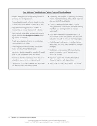 42 / MONEY TALK: A Financial Guide For Women
From the 192-page book Money Talk: A Financial Guide for Women, PALS-3
Available from PALS Publishing, www.palspublishing.com/moneytalk, Ph. 607-255-7654
Your Minimum“Need to Knows”about Financial Planning Basics
•	People’s feelings about money greatly influence
spending and saving decisions.
•	Personal qualities, such as focus, discipline, and a
positive attitude, are related to financial success.
•	Frequent monitoring of financial health is as
important as an annual physical with a doctor.
•	Even relatively small dollar amounts will grow to
significant sums with compound interest (earn-
ing interest on interest).
•	People generally spend money in ways that are
consistent with their values.
•	Financial goals should be specific, with an esti-
mated time deadline and dollar cost.
•	Investment decisions should be based on financial
goals so that appropriate assets are chosen.
•	Three to six months’expenses or more should be
set aside in reserve as an emergency fund.
•	Credit terms should be compared and negotiated
just like any other consumer purchase.
•	A spending plan is a plan for spending and saving
money. Income should equal household expenses
plus savings for financial goals.
•	If earnings are irregular, base your budget on
average expenses. Shift income from high-earning
months to low-earning months to manage
successfully.
•	A net worth statement provides a snapshot of
your finances (assets minus debts) and should be
calculated annually to measure financial progress.
•	Credit files and credit scores should be checked
periodically and errors, if any, should be corrected
promptly.
•	Credit traps are products and features that can
greatly increase the cost of borrowing; they
should be avoided.
•	Important papers that are difficult to replace
should be kept in a safe deposit box.
•	“If it is to be (i.e., financial success), it is up to me.”
 