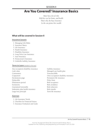 Are You Covered? Insurance Basics / 45
From the 192-page book Money Talk: A Financial Guide for Women, PALS-3
Available from PALS Publishing, www.palspublishing.com/moneytalk, Ph. 607-255-7654
SESSION II
Are You Covered? Insurance Basics
Mary has a lot of risks
With her car, her home, and health
That’s why she buys insurance
So she can protect her wealth
What will be covered in Session II
Insurance Lessons
	 1.	Managing Life’s Risks
	 2.	Insurance Basics
	 3.	Life Insurance
	 4.	Health Insurance
	 5.	Disability Insurance
	 6.	Long-Term Care Insurance
	 7.	Auto Insurance
	 8.	Homeowner’s Insurance
	 9.	Umbrella Liability Insurance
Terms to Learn (bolded in the text)
Any-occupation disability insurance		 Liability insurance
Cash value					 Managed care health plan
Coinsurance					Noncancelable
Copayment					Own-occupation disability insurance
Declarations page				 Permanent life insurance
Deductible					Policy limit
Elimination period				Risk acceptance
Exclusions					Risk avoidance
Guaranteed renewable				Risk reduction
Indemnity plan health insurance			 Risk transfer
Large-loss principle				 Term life insurance
Exercises
	 1.	Life Insurance Needs
	 2.	Checklist for Financial Fitness
	 3.	Insurance Evaluation and Goals
 