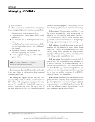 46 / MONEY TALK: A Financial Guide For Women
From the 192-page book Money Talk: A Financial Guide for Women, PALS-3
Available from PALS Publishing, www.palspublishing.com/moneytalk, Ph. 607-255-7654
LESSON 1
Managing Life’s Risks
Life is full of risks.
Many of life’s risks have financial consequences.
Some examples of potential financial losses include:
•	damage to your car in an auto accident.
•	a fire that destroys your residence and personal
possessions.
•	loss of income due to disability (accident or ill-
ness).
•	loss of a household earner’s income due to death.
•	loss of a homemaker’s services (e.g., child care)
due to death.
•	large medical bills for a major disease (e.g.,
cancer) or injury (e.g., car accident).
•	a court judgment holding you liable for dam-
ages to others.
Risk. According to Webster’s Dictionary,
“exposure to loss, harm, or danger.”
People manage the risk of financial loss in five dif-
ferent ways. Below is a description of each method
and examples of each.
Do nothing and hope for the best. Deciding, con-
sciously or by default, to take no action to deal with
life’s risks is a risk management strategy used by some
people. For example, they forgo health insurance or
property insurance that covers the loss or theft of
personal possessions. Often, the cost of insurance is
an obstacle to managing risks. Thus, people who can
least afford to pay for a loss are often without coverage.
Risk avoidance. Eliminating the possibility of a loss
by avoiding activities that expose you to a risk. For
example, not driving in the snow avoids the chance
of a weather-related traffic accident. Ditto for other
potentially hazardous activities such as skiing, bungee
jumping, cigarette smoking, and sun-tanning.
Risk reduction. Instead of avoiding an activity al-
together, you take measures to reduce a loss, should
one occur. Examples include wearing seat belts when
driving, using smoke detectors and burglar alarms,
taking a defensive driving course, and buying a car
with airbags and/or an antitheft system.
Risk acceptance. Intentionally accepting small fi-
nancial losses that you can afford to pay out-of-pocket,
if needed. Generally, this is done to keep the cost of
insurance policies affordable. Three common examples
are the deductible (e.g., $500) for comprehensive and
collision auto coverage, dropping collision coverage
on an older car, and the copayment (e.g., 20%) for
medical expenses and doctor’s bills.
Risk transfer. Transferring the risk of loss to a third
party (insurance company) in exchange for a specified
payment (premium). Insurance coverage is especially
recommended for potentially large losses such as dis-
ability and liability. Insurance companies pool premi-
ums from many people to cover losses.
 