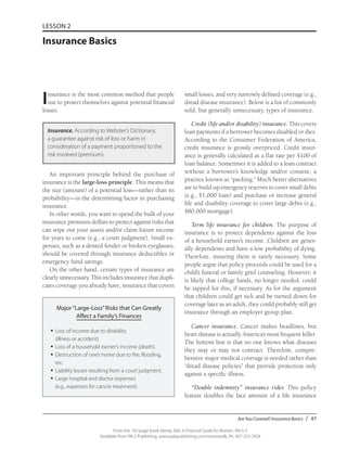 Are You Covered? Insurance Basics / 47
From the 192-page book Money Talk: A Financial Guide for Women, PALS-3
Available from PALS Publishing, www.palspublishing.com/moneytalk, Ph. 607-255-7654
LESSON 2
Insurance Basics
Insurance is the most common method that people
use to protect themselves against potential financial
losses.
Insurance. According to Webster’s Dictionary,
a guarantee against risk of loss or harm in
consideration of a payment proportioned to the
risk involved (premium).
An important principle behind the purchase of
insurance is the large-loss principle. This means that
the size (amount) of a potential loss—rather than its
probability—is the determining factor in purchasing
insurance.
In other words, you want to spend the bulk of your
insurance premium dollars to protect against risks that
can wipe out your assets and/or claim future income
for years to come (e.g., a court judgment). Small ex-
penses, such as a dented fender or broken eyeglasses,
should be covered through insurance deductibles or
emergency fund savings.
On the other hand, certain types of insurance are
clearly unnecessary. This includes insurance that dupli-
cates coverage you already have, insurance that covers
small losses, and very narrowly defined coverage (e.g.,
dread disease insurance). Below is a list of commonly
sold, but generally unnecessary, types of insurance.
Credit (life and/or disability) insurance. This covers
loan payments if a borrower becomes disabled or dies.
According to the Consumer Federation of America,
credit insurance is grossly overpriced. Credit insur-
ance is generally calculated as a flat rate per $100 of
loan balance. Sometimes it is added to a loan contract
without a borrower’s knowledge and/or consent, a
practice known as “packing.” Much better alternatives
are to build up emergency reserves to cover small debts
(e.g., $1,000 loan) and purchase or increase general
life and disability coverage to cover large debts (e.g.,
$80,000 mortgage).
Term life insurance for children. The purpose of
insurance is to protect dependents against the loss
of a household earner’s income. Children are gener-
ally dependents and have a low probability of dying.
Therefore, insuring them is rarely necessary. Some
people argue that policy proceeds could be used for a
child’s funeral or family grief counseling. However, it
is likely that college funds, no longer needed, could
be tapped for this, if necessary. As for the argument
that children could get sick and be turned down for
coverage later as an adult, they could probably still get
insurance through an employer group plan.
Cancer insurance. Cancer makes headlines, but
heart disease is actually America’s most frequent killer.
The bottom line is that no one knows what diseases
they may or may not contract. Therefore, compre-
hensive major medical coverage is needed rather than
“dread disease policies” that provide protection only
against a specific illness.
“Double indemnity” insurance rider. This policy
feature doubles the face amount of a life insurance
Major“Large-Loss”Risks that Can Greatly
Affect a Family’s Finances
•	Loss of income due to disability
(illness or accident).
•	Loss of a household earner’s income (death).
•	Destruction of one’s home due to fire, flooding,
etc.
•	Liability losses resulting from a court judgment.
•	Large hospital and doctor expenses
(e.g., expenses for cancer treatment).
 