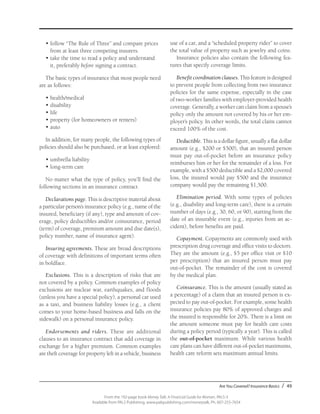 Are You Covered? Insurance Basics / 49
From the 192-page book Money Talk: A Financial Guide for Women, PALS-3
Available from PALS Publishing, www.palspublishing.com/moneytalk, Ph. 607-255-7654
•	follow “The Rule of Three” and compare prices
from at least three competing insurers.
•	take the time to read a policy and understand
it, preferably before signing a contract.
The basic types of insurance that most people need
are as follows:
•	health/medical
•	disability
•	life
•	property (for homeowners or renters)
•	auto
In addition, for many people, the following types of
policies should also be purchased, or at least explored:
•	umbrella liability
•	long-term care
No matter what the type of policy, you’ll find the
following sections in an insurance contract.
Declarations page. This is descriptive material about
a particular person’s insurance policy (e.g., name of the
insured, beneficiary (if any), type and amount of cov-
erage, policy deductibles and/or coinsurance, period
(term) of coverage, premium amount and due date(s),
policy number, name of insurance agent).
Insuring agreements. These are broad descriptions
of coverage with definitions of important terms often
in boldface.
Exclusions. This is a description of risks that are
not covered by a policy. Common examples of policy
exclusions are nuclear war, earthquakes, and floods
(unless you have a special policy), a personal car used
as a taxi, and business liability losses (e.g., a client
comes to your home-based business and falls on the
sidewalk) on a personal insurance policy.
Endorsements and riders. These are additional
clauses to an insurance contract that add coverage in
exchange for a higher premium. Common examples
are theft coverage for property left in a vehicle, business
use of a car, and a “scheduled property rider” to cover
the total value of property such as jewelry and coins.
Insurance policies also contain the following fea-
tures that specify coverage limits.
Benefit coordination clauses. This feature is designed
to prevent people from collecting from two insurance
policies for the same expense, especially in the case
of two-worker families with employer-provided health
coverage. Generally, a worker can claim from a spouse’s
policy only the amount not covered by his or her em-
ployer’s policy. In other words, the total claim cannot
exceed 100% of the cost.
Deductible. This is a dollar figure, usually a flat dollar
amount (e.g., $200 or $500), that an insured person
must pay out-of-pocket before an insurance policy
reimburses him or her for the remainder of a loss. For
example, with a $500 deductible and a $2,000 covered
loss, the insured would pay $500 and the insurance
company would pay the remaining $1,500.
Elimination period. With some types of policies
(e.g., disability and long-term care), there is a certain
number of days (e.g., 30, 60, or 90), starting from the
date of an insurable event (e.g., injuries from an ac-
cident), before benefits are paid.
Copayment. Copayments are commonly used with
prescription drug coverage and office visits to doctors.
They are the amount (e.g., $5 per office visit or $10
per prescription) that an insured person must pay
out-of-pocket. The remainder of the cost is covered
by the medical plan.
Coinsurance. This is the amount (usually stated as
a percentage) of a claim that an insured person is ex-
pected to pay out-of-pocket. For example, some health
insurance policies pay 80% of approved charges and
the insured is responsible for 20%. There is a limit on
the amount someone must pay for health care costs
during a policy period (typically a year). This is called
the out-of-pocket maximum. While various health
care plans can have different out-of-pocket maximums,
health care reform sets maximum annual limits.
 