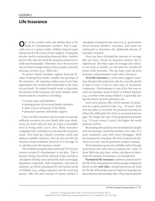 Are You Covered? Insurance Basics / 51
From the 192-page book Money Talk: A Financial Guide for Women, PALS-3
Available from PALS Publishing, www.palspublishing.com/moneytalk, Ph. 607-255-7654
LESSON 3
Life Insurance
One of the costliest risks that families face is the
death of a breadwinner (worker). This is espe-
cially true if a spouse and/or children depend upon
that person for all or part of their support. Losing that
income can be a tremendous financial blow. Another
person who may also need life insurance protection is
a full-time homemaker. Otherwise, his or her survivors
may not have enough money to hire people to provide
necessary services (e.g., child care).
To protect family members against financial di-
saster resulting from death, consider the purchase of
life insurance. Life insurance makes sense if you have
dependents who would suffer financially in the event
of your death. No simple formula exists to determine
the amount of life insurance you need. Instead, many
factors must be considered, including:
•	current assets and liabilities.
•	earning power of surviving family members.
•	other sources of income to the family.
•	projected expenses and family support.
Carry too little insurance and you may not provide
sufficient resources for your family after your death.
Carry too much and you may not enjoy a reasonable
level of living while you’re alive. Many insurance
companies have worksheets to calculate life insurance
needs. They total up a family’s economic needs and
subtract available resources. You can also use the Life
Insurance Needs worksheet (Exercise II-1) on page 52
to calculate your life insurance needs.
The worksheet assumes that you’ll need 75% of your
current income if a breadwinner is not alive. This is
because living costs will be reduced. It also includes a
calculation of lump sum cash needs such as mortgage
liquidation (optional), debt repayment, and funeral
expenses, as well as calculations for the income needs
of children (e.g., college expenses) and the surviving
spouse. After the total amount of money needed is
calculated, existing income sources (e.g., government
Social Security benefits), insurance, and assets are
subtracted to determine the additional amount of
insurance required.
Once you have calculated the amount of coverage
that you need, choose an insurance product that is
right for you. Two basic types of coverage exist, which,
in one form or another, are the basis for virtually all
forms of life insurance. The two basic types are term
insurance and permanent (cash value) insurance.
Term life insurance is, as the name suggests, insur-
ance that provides protection only for a specific period
of time or term. It has no cash value or investment
component. Term insurance is one of the best ways to
solve an insurance need of short or limited duration
(e.g., a worker with young children). It generally also
has the lowest up-front premium cost.
Level term policies offer a level amount of protec-
tion for a given period of time (e.g., 10 years). Each
time the policy is renewed, the premium increases to
reflect the additional risk of loss as an insured person
ages. The longer the time of the guaranteed premium
(e.g., 15 years versus 5 years), the higher the initial
premium will be.
Decreasing term policies were developed for people
with an insurance need that declines over time. It is
most commonly used with home mortgages. With
decreasing term insurance, the level of protection de-
clines over time, but the premium remains constant.
Term insurance quotes are available online through
www.insure.com and www.accuquote.com. Some of
these Web sites also have online calculators to deter-
mine the amount of insurance you should have.
Permanent life insurance combines protection for
the life of the insured person with a savings component
known as the cash value. Annual premiums are fixed
for the life of the policy and are based on assumptions
about interest and mortality rates. They may be payable
 