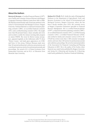 vi
From the 192-page book Money Talk: A Financial Guide for Women, PALS-3
Available from PALS Publishing, www.palspublishing.com/moneytalk, Ph. 607-255-7654
About the Authors
Patricia Q. Brennan, a Certified Financial Planner (CFP®
),
was a Family and Consumer Sciences Educator with Rut­gers
Cooperative Extension of Morris County from 1981 to 2008.
She held the tenured faculty rank of associate professor at the
School of Environmental and Biological Sciences, Rutgers
University. Professor Brennan is a chartered retirement plan-
ning counselor (CRPC), an accredited financial counselor
(AFC), and a certified housing counselor (CHC). She taught
more than 80 personal finance classes annually and wrote
and recorded a weekly five-minute morning radio program
on station WMTR. She wrote for Morris County newspa-
pers, appeared regularly on the Cablevision cable TV show
“Money Counts,” and made guest appearances on CNBC
and News 12 New Jersey. Professor Brennan made more
than 30 national professional conference presentations and
contributed numerous articles for professional journals and
proceedings. She earned a B.S. in Home Economics from
Immaculata University and an M.A. in Education from
Montclair State University.
Barbara M. O’Neill, Ph.D., holds the rank of Distinguished
Professor in the Department of Agricultural, Food, and
Resource Economics at the School of Environmental and
Biological Sciences, Rutgers University, where she has
been a faculty member since 1978. She currently serves
as Rutgers Cooperative Extension’s Specialist in Financial
Resource Management. She is a certified financial planner
(CFP®
), a chartered retirement planning counselor (CRPC),
an accredited financial counselor (AFC), a certified housing
counselor (CHC), a Certified Financial Educator (CFEd),
and certified in family and consumer sciences (CFCS). Dr.
O’Neill has written more than 1,500 consumer newspaper
articles and more than 100 articles for professional journals
and conference proceedings. She served as national president
of the Association For Financial Counseling and Planning
Education in 2003. She is the author of five books—three
financial case-study books published by Rutgers University,
and Saving On A Shoestring and Investing On A Shoestring,
trade books published by Dearborn Financial Publishing.
 