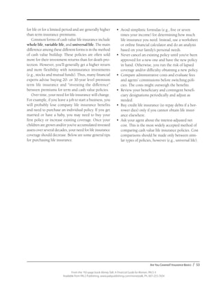 Are You Covered? Insurance Basics / 53
From the 192-page book Money Talk: A Financial Guide for Women, PALS-3
Available from PALS Publishing, www.palspublishing.com/moneytalk, Ph. 607-255-7654
for life or for a limited period and are generally higher
than term insurance premiums.
Common forms of cash value life insurance include
whole life, variable life, and universal life. The main
difference among these different forms is in the method
of cash value buildup. These policies are often sold
more for their investment returns than for death pro-
tection. However, you’ll generally get a higher return
and more flexibility with noninsurance investments
(e.g., stocks and mutual funds). Thus, many financial
experts advise buying 20- or 30-year level premium
term life insurance and “investing the difference”
between premiums for term and cash value policies.
Over time, your need for life insurance will change.
For example, if you leave a job to start a business, you
will probably lose company life insurance benefits
and need to purchase an individual policy. If you get
married or have a baby, you may need to buy your
first policy or increase existing coverage. Once your
children are grown and/or you’ve accumulated invested
assets over several decades, your need for life insurance
coverage should decrease. Below are some general tips
for purchasing life insurance.
•	 Avoid simplistic formulas (e.g., five or seven
times your income) for determining how much
life insurance you need. Instead, use a work­sheet
or online financial calculator and do an analysis
based on your family’s personal needs.
•	 Never cancel an existing policy until you’ve been
approved for a new one and have the new policy
in hand. Otherwise, you run the risk of lapsed
coverage and/or difficulty obtaining a new policy.
•	 Compare administrative costs and evaluate fees
and agents’ commissions before switching poli-
cies. The costs might outweigh the benefits.
•	 Review your beneficiary and contingent benefi­
ciary designations periodically and adjust as
needed.
•	 Buy credit life insurance (to repay debts if a bor-
rower dies) only if you cannot obtain life insur-
ance elsewhere.
•	 Ask your agent about the interest-adjusted net
cost. This is the most widely accepted method of
comparing cash value life insurance policies. Cost
comparisons should be made only between simi-
lar types of policies, however (e.g., universal life).
 