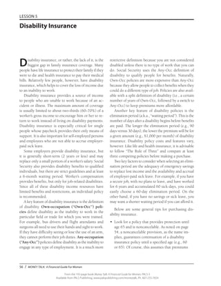 56 / MONEY TALK: A Financial Guide For Women
From the 192-page book Money Talk: A Financial Guide for Women, PALS-3
Available from PALS Publishing, www.palspublishing.com/moneytalk, Ph. 607-255-7654
LESSON 5
Disability Insurance
restrictive definition because you are not considered
disabled unless there is no type of work that you can
do. Social Security uses the Any-Occ definition of
disability to qualify people for benefits. Naturally,
Own-Occ policies are more expensive than Any-Occ
because they allow people to collect benefits when they
could do a different type of job. Policies are also avail-
able with a split definition of disability (i.e., a certain
number of years of Own-Occ, followed by a switch to
Any-Occ) to keep premiums more affordable.
Another key feature of disability policies is the
elimination period (a.k.a., “waiting period”). This is the
number of days after a disability begins before benefits
are paid. The longer the elimination period (e.g., 90
days versus 30 days), the lower the premium will be for
a given amount (e.g., $1,000 per month) of disability
insurance. Disability policy costs and features vary,
however. Like life and health insurance, it is advisable
to follow “The Rule of Three” and compare at least
three competing policies before making a purchase.
Two key factors to consider when selecting an elimi-
nation period are the adequacy of emergency savings
to replace lost income and the availability and accrual
of employer-paid sick leave. For example, if you have
a secure job, with no plans to leave, and have worked
for 6 years and accumulated 60 sick days, you could
easily choose a 60-day elimination period. On the
other hand, if you have no savings or sick leave, you
may want a shorter waiting period if you can afford it.
Below are some general tips for purchasing dis-
ability insurance.
•	 Look for a policy that provides protection until
age 65 and is noncancelable. As noted on page
54, a noncancelable provision, as the name im-
plies, guarantees continuation of a disability
insurance policy until a specified age (e.g., 60
or 65). Of course, this assumes that premiums
Disability insurance, or rather, the lack of it, is the
biggest gap in family insurance coverage. Many
people have life insurance to protect their family if they
were to die and health insurance to pay their medical
bills. Relatively few people, however, have disability
insurance, which helps to cover the loss of income due
to an inability to work.
Disability insurance provides a source of income
to people who are unable to work because of an ac-
cident or illness. The maximum amount of coverage
is usually limited to about two-thirds (60–70%) of a
worker’s gross income to encourage him or her to re-
turn to work instead of living on disability payments.
Disability insurance is especially critical for single
people whose paycheck provides their only means of
support. It is also important for self-employed persons
and employees who are not able to accrue employer-
paid sick leave.
Some employers provide disability insurance, but
it is generally short-term (2 years or less) and may
replace only a small portion of a worker’s salary. Social
Security also provides disability benefits to qualified
individuals, but there are strict guidelines and at least
a 6-month waiting period. Worker’s compensation
provides benefits, but only for job-related disabilities.
Since all of these disability income resources have
limited benefits and restrictions, an individual policy
is recommended.
A key feature of disability insurance is the definition
of disability. Own-occupation (“Own-Occ”) poli-
cies define disability as the inability to work in the
particular field or trade for which you were trained.
For example, bus drivers and flight attendants and
surgeons all need to use their hands and sight to work.
If they have difficulty seeing or lose the use of an arm,
they cannot perform their job duties. Any-occupation
(“Any-Occ”) policies define disability as the inability to
engage in any type of employment. It is a much more
 