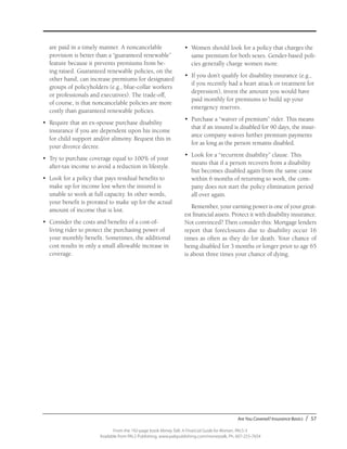 Are You Covered? Insurance Basics / 57
From the 192-page book Money Talk: A Financial Guide for Women, PALS-3
Available from PALS Publishing, www.palspublishing.com/moneytalk, Ph. 607-255-7654
are paid in a timely manner. A noncancelable
provision is better than a “guaranteed renewable”
feature because it prevents premiums from be-
ing raised. Guaranteed renewable policies, on the
other hand, can increase premiums for designated
groups of policyholders (e.g., blue-collar workers
or professionals and executives). The trade-off,
of course, is that noncancelable policies are more
costly than guaranteed renewable policies.
•	 Require that an ex-spouse purchase disability
insurance if you are dependent upon his income
for child support and/or alimony. Request this in
your divorce decree.
•	 Try to purchase coverage equal to 100% of your
after-tax income to avoid a reduction in lifestyle.
•	 Look for a policy that pays residual benefits to
make up for income lost when the insured is
unable to work at full capacity. In other words,
your benefit is prorated to make up for the actual
amount of income that is lost.
•	 Consider the costs and benefits of a cost-of-
living rider to protect the purchasing power of
your monthly benefit. Sometimes, the additional
cost results in only a small allowable increase in
coverage.
•	 Women should look for a policy that charges the
same premium for both sexes. Gender-based poli-
cies generally charge women more.
•	 If you don’t qualify for disability insurance (e.g.,
if you recently had a heart attack or treatment for
depression), invest the amount you would have
paid monthly for premiums to build up your
emergency reserves.
•	 Purchase a “waiver of premium” rider. This means
that if an insured is disabled for 90 days, the insur-
ance company waives further premium payments
for as long as the person remains disabled.
•	 Look for a “recurrent disability” clause. This
means that if a person recovers from a disability
but becomes disabled again from the same cause
within 6 months of returning to work, the com-
pany does not start the policy elimination period
all over again.
Remember, your earning power is one of your great-
est financial assets. Protect it with disability insurance.
Not convinced? Then consider this: Mortgage lenders
report that foreclosures due to disability occur 16
times as often as they do for death. Your chance of
being disabled for 3 months or longer prior to age 65
is about three times your chance of dying.
 
