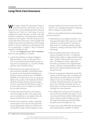 58 / MONEY TALK: A Financial Guide For Women
From the 192-page book Money Talk: A Financial Guide for Women, PALS-3
Available from PALS Publishing, www.palspublishing.com/moneytalk, Ph. 607-255-7654
LESSON 6
Long-Term Care Insurance
With longer average life expectancies being re-
ported for both men and women, the cost of
long-term care is an increasing financial risk. The term
“long-term care” refers to a wide range of services
ranging from limited assistance at home with daily
activities to admission to a nursing home for intensive
medical care and support. The risk of long-term care
can be dealt with in three ways: retain it (people with
a sufficient net worth can self-insure), avoid it (staying
healthy is the best method but, unfortunately, there
are no guarantees), or transfer it (pay an insurance
company to handle the risk).
Do you need long-term care (LTC) insurance?
Below are some guidelines to consider.
•	 A good rule of thumb, according to Kiplinger’s
Retirement Report, is that no more than 8% to
10% of your annual income should be spent on
long-term care premiums (e.g., $3,200 to $4,000
premium with a $40,000 income).
•	 Many long-term care experts say that if you
have more than $200,000 to $250,000 in assets
per person in your household (excluding your
residence) and an annual income of $40,000 to
$50,000 or more per person, you are a good can-
didate to buy a policy. You should also be able to
afford the premium without a lifestyle change,
as well as a potential 20–30% future increase. If
your net worth is over $1 million to $3 million,
you can often self-insure.
•	 Couples often need long-term care insurance
more than singles because, if one spouse ends
up in a nursing home, it can greatly reduce the
amount of assets left for the well spouse.
•	 The best time to purchase a policy is generally
around age 60. If you wait too long, premiums
increase significantly and/or you could become
uninsurable through a medical diagnosis or pre-
existing condition. If you buy in your 40s or 50s,
however, you could pay premiums for a long time
before coverage is actually needed.
Below are some additional tips for purchasing long-
term care insurance.
•	Understand how you qualify for benefits. Cov-
erage generally begins when a person is unable
to perform a certain number of “activities of
daily living” (e.g., bathing, dressing, toileting,
continence, moving to and from a bed or chair,
and eating).
•	Insist on inflation protection to increase the
amount of benefits over time. A “compound”
inflation rider results in a larger benefit increase
than a “simple” inflation rider, but it also costs
more. The difference is that a simple infla-
tion rider is calculated on the original benefit
amount, while the compound inflation rider is
based on the inflation-adjusted amount paid
the previous year.
•	Choose an appropriate elimination period (the
amount of time between when care begins and
when benefits are paid) based on the number
of days of care you can afford to pay for out-
of-pocket. Elimination periods can range from
zero to 90 to 365 days for people who can af-
ford to pay for a full year of care themselves in
exchange for a lower premium.
•	Two additional key decisions are the length of
time you’ll receive benefits (the range is 1 year
to an insured’s lifetime) and the benefit amount
(often a specific number of dollars per day).
The longer the benefit period and the higher
the policy benefit, the higher the cost.
•	Contact your county SHIP office for information
and counseling about available LTC policies.
 