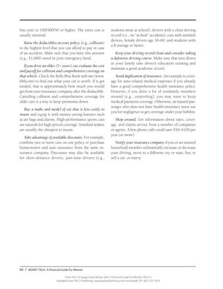 60 / MONEY TALK: A Financial Guide For Women
From the 192-page book Money Talk: A Financial Guide for Women, PALS-3
Available from PALS Publishing, www.palspublishing.com/moneytalk, Ph. 607-255-7654
hits you) to 100/300/50 or higher. The extra cost is
usually minimal.
Raise the deductibles on your policy (e.g., collision)
to the highest level that you can afford to pay in case
of an accident. Make sure that you have this amount
(e.g., $1,000) saved in your emergency fund.
If you drive an older (7+ years) car, evaluate the cost
and payoff for collision and comprehensive coverage on
that vehicle. Check the Kelly Blue Book web site (www.
kbb.com) to find out what your car is worth. If it got
totaled, that is approximately how much you would
get from your insurance company, after the deductible.
Canceling collision and comprehensive coverage for
older cars is a way to keep premiums down.
Buy a make and model of car that is less costly to
insure and equip it with money-saving features such
as air bags and alarms. High-performance sports cars
are naturals for high-priced coverage. Standard sedans
are usually the cheapest to insure.
Take advantage of available discounts. For example,
combine two or more cars on one policy or purchase
homeowners and auto insurance from the same in-
surance company. Discounts may also be available
for short-distance drivers, part-time drivers (e.g.,
students away at school), drivers with a clean driving
record (i.e., no “at fault” accidents), cars with antitheft
devices, female drivers age 30–60, and students with
a B average or better.
Keep your driving record clean and consider taking
a defensive driving course. Make sure that teen divers
in your family take driver’s education training and
maintain a good academic record.
Avoid duplication of insurance. An example is cover-
age for auto-related medical expenses if you already
have a good comprehensive health insurance policy.
However, if you drive a lot of nonfamily members
around (e.g., carpooling), you may want to keep
medical payments coverage. Otherwise, an injured pas-
senger who does not have health insurance must sue
you for negligence to get coverage under your liability.
Shop around. Get information about rates, cover-
age, and claims service from a number of companies
or agents. A few phone calls could save $50–$100 per
year (or more).
Notify your insurance company if you or an insured
household member substantially increase or decrease
your driving; move to a different city or state; buy or
sell a car; or marry.
 