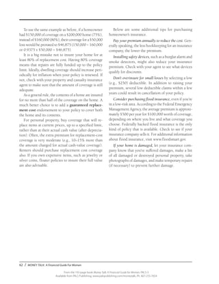 62 / MONEY TALK: A Financial Guide For Women
From the 192-page book Money Talk: A Financial Guide for Women, PALS-3
Available from PALS Publishing, www.palspublishing.com/moneytalk, Ph. 607-255-7654
To use the same example as before, if a homeowner
had $150,000 of coverage on a $200,000 home (75%),
instead of $160,000 (80%), their coverage for a $50,000
loss would be prorated to $46,875 (150,000 ÷ 160,000
or 0.9375 x $50,000 = $46,875).
It is a big mistake not to insure your home for at
least 80% of replacement cost. Having 80% coverage
means that repairs are fully funded up to the policy
limit. Ideally, dwelling coverage should increase peri-
odically for inflation when your policy is renewed. If
not, check with your property and casualty insurance
agent to make sure that the amount of coverage is still
adequate.
As a general rule, the contents of a home are insured
for no more than half of the coverage on the home. A
much better choice is to add a guaranteed replace-
ment cost endorsement to your policy to cover both
the home and its contents.
For personal property, buy coverage that will re-
place items at current prices, up to a specified limit,
rather than at their actual cash value (after deprecia-
tion). Often, the extra premium for replacement-cost
coverage is very moderate (e.g., 10–15% more than
the amount charged for actual cash-value coverage).
Renters should purchase replacement cost coverage
also. If you own expensive items, such as jewelry or
silver coins, floater policies to insure their full value
are also advisable.
Below are some additional tips for purchasing
homeowner’s insurance.
Pay your premium annually to reduce the cost. Gen-
erally speaking, the less bookkeeping for an insurance
company, the lower the premium.
Installing safety devices, such as a burglar alarm and
smoke detectors, might also reduce your insurance
premium. Check with your agent to see what devices
qualify for discounts.
Don’t overinsure for small losses by selecting a low
(e.g., $250) deductible. In addition to raising your
premium, several low deductible claims within a few
years could result in cancellation of your policy.
Consider purchasing flood insurance, even if you’re
in a low-risk area. According to the Federal Emergency
Management Agency, the average premium is approxi-
mately $500 per year for $100,000 worth of coverage,
depending on where you live and what coverage you
choose. Federally backed flood insurance is the only
kind of policy that is available. Check to see if your
insurance company sells it. For additional information
about flood insurance, visit www.floodsmart.gov.
If your home is damaged, let your insurance com-
pany know that you’ve suffered damages, make a list
of all damaged or destroyed personal property, take
photographs of damages, and make temporary repairs
(if necessary) to prevent further damage.
 