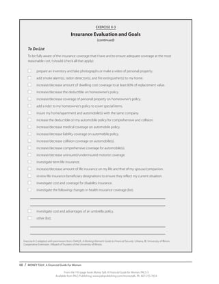 68 / MONEY TALK: A Financial Guide For Women
From the 192-page book Money Talk: A Financial Guide for Women, PALS-3
Available from PALS Publishing, www.palspublishing.com/moneytalk, Ph. 607-255-7654
EXERCISE II-3
Insurance Evaluation and Goals
(continued)
To Do List
To be fully aware of the insurance coverage that I have and to ensure adequate coverage at the most
reasonable cost, I should (check all that apply):
■	 prepare an inventory and take photographs or make a video of personal property.
■	 add smoke alarm(s), radon detector(s), and fire extinguisher(s) to my home.
■	 increase/decrease amount of dwelling cost coverage to at least 80% of replacement value.
■	 increase/decrease the deductible on homeowner’s policy.
■	 increase/decrease coverage of personal property on homeowner’s policy.
■	 add a rider to my homeowner’s policy to cover special items.
■	 insure my home/apartment and automobile(s) with the same company.
■	 increase the deductible on my automobile policy for comprehensive and collision.
■	 increase/decrease medical coverage on automobile policy.
■	 increase/decrease liability coverage on automobile policy.
■	 increase/decrease collision coverage on automobile(s).
■	 increase/decrease comprehensive coverage for automobile(s).
■	 increase/decrease uninsured/underinsured motorist coverage.
■	 investigate term life insurance.
■	 increase/decrease amount of life insurance on my life and that of my spouse/companion.
■	 review life insurance beneficiary designations to ensure they reflect my current situation.
■	 investigate cost and coverage for disability insurance.
■	 investigate the following changes in health insurance coverage (list).
	 ________________________________________________________________
	 ________________________________________________________________
■	 investigate cost and advantages of an umbrella policy.
■	 other (list).
	 ________________________________________________________________	
	 ________________________________________________________________
Exercise II-3 adapted with permission from: Dahl, B., A Working Woman’s Guide to Financial Security. Urbana, Ill.: University of Illinois
Cooperative Extension. ©Board of Trustees of the University of Illinois.
 