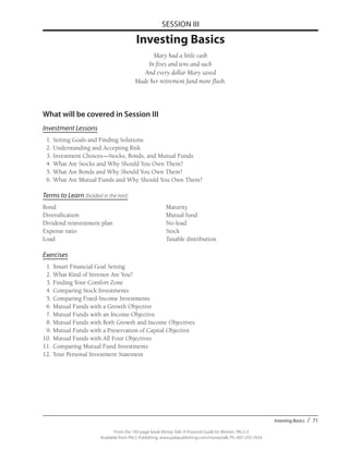 Investing Basics / 71
From the 192-page book Money Talk: A Financial Guide for Women, PALS-3
Available from PALS Publishing, www.palspublishing.com/moneytalk, Ph. 607-255-7654
SESSION III
Investing Basics
Mary had a little cash
In fives and tens and such
And every dollar Mary saved
Made her retirement fund more flush.
What will be covered in Session III
Investment Lessons
	 1.	Setting Goals and Finding Solutions
	 2.	Understanding and Accepting Risk
	 3.	Investment Choices—Stocks, Bonds, and Mutual Funds
	 4.	What Are Stocks and Why Should You Own Them?
	 5.	What Are Bonds and Why Should You Own Them?
	 6.	What Are Mutual Funds and Why Should You Own Them?
Terms to Learn (bolded in the text)
Bond						Maturity
Diversification					Mutual fund
Dividend reinvestment plan			 No-load
Expense ratio					Stock
Load						Taxable distribution
Exercises
	1.	$mart Financial Goal Setting
	2.	What Kind of Investor Are You?
	 3.	Finding Your Comfort Zone
	4.	Comparing Stock Investments
	5.	Comparing Fixed-Income Investments
	6.	Mutual Funds with a Growth Objective
	 7.	Mutual Funds with an Income Objective
	 8.	Mutual Funds with Both Growth and Income Objectives
	 9.	Mutual Funds with a Preservation of Capital Objective
10.	Mutual Funds with All Four Objectives
11.	Comparing Mutual Fund Investments
12.	Your Personal Investment Statement
 