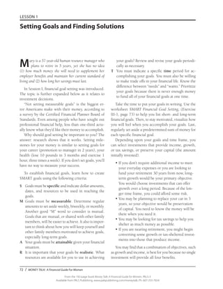 72 / MONEY TALK: A Financial Guide For Women
From the 192-page book Money Talk: A Financial Guide for Women, PALS-3
Available from PALS Publishing, www.palspublishing.com/moneytalk, Ph. 607-255-7654
LESSON 1
Setting Goals and Finding Solutions
Mary is a 57-year-old human resource manager who
plans to retire in 5 years, yet she has no idea
(1) how much money she will need to supplement her
employer benefits and maintain her current standard of
living and (2) how long her savings must last.
In Session I, financial goal setting was introduced.
The topic is further expanded below as it relates to
investment decisions.
“Not setting measurable goals” is the biggest er-
ror Americans make with their money, according to
a survey by the Certified Financial Planner Board of
Standards. Even among people who have sought out
professional financial help, less than one-third actu-
ally know what they’d like their money to accomplish.
Why should goal setting be important to you? The
answer: research shows that it works. Setting mile-
stones for your money is similar to setting goals for
your career (promotion to manager in 2 years), your
health (lose 10 pounds in 3 months and exercise 1
hour, three times a week). If you don’t set goals, you’ll
have no way to measure your success.
To establish financial goals, learn how to create
$MART goals using the following criteria:
$	 Goals must bespecific and indicate dollar amounts,
dates, and resources to be used in reaching the
goals.
M	Goals must be measurable. Determine regular
amounts to set aside weekly, biweekly, or monthly.
Another good “M” word to consider is mutual.
Goals that are mutual, or shared with other family
members, will be easier to achieve. It also is impor-
tant to think about how you will keep yourself and
other family members motivated to achieve goals,
especially long-term goals.
A	 Your goals must be attainable given your financial
situation.
R	 It is important that your goals be realistic. What
resources are available for you to use in achieving
your goals? Review and revise your goals periodi-
cally as necessary.
T	 You must indicate a specific time period for ac-
complishing your goals. You must also be willing
to make trade offs in your financial life. Know the
difference between “needs” and “wants.” Prioritize
your goals because there is never enough money
to fund all of your financial goals at one time.
Take the time to put your goals in writing. Use the
worksheet $MART Financial Goal Setting, (Exercise
III-1, page 73) to help you list short- and long-term
financial goals. Then, to stay motivated, visualize how
you will feel when you accomplish your goals. Last,
regularly set aside a predetermined sum of money for
each specific financial goal.
Depending upon your goals and time frame, you
can select investments that provide income, growth,
or tax savings, or preserve your capital (the amount
initially invested).
•	If you don’t require additional income to meet
your everyday expenses or you are looking to
fund your retirement 30 years from now, long-
term growth would be your primary objective.
You would choose investments that can offer
growth over a long period. Because of the lon-
ger time frame, you could afford some risk.
•	You may be planning to replace your car in 3
years, so your objective would be preservation
of capital. You need to know the money will be
there when you need it.
•	You may be looking for tax savings to help you
shelter as much money as possible.
•	If you are nearing retirement, you might begin
converting some growth or tax-sheltered invest-
ments into those that produce income.
You may find that a combination of objectives, such
as growth and income, is best for you because no single
investment will provide all four benefits.
 