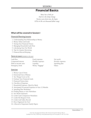 Financial Basics / 1
From the 192-page book Money Talk: A Financial Guide for Women, PALS-3
Available from PALS Publishing, www.palspublishing.com/moneytalk, Ph. 607-255-7654
SESSION I
Financial Basics
Mary has a little jar
And in it she drops change
Twenty years from now, she hopes
It’ll be in the ten-thousand dollar range
What will be covered in Session I
Financial Planning Lessons
	 1.	Understanding Your Relationship to Money
	 2.	Money Values and Goals
	 3.	Testing Your Financial Fitness
	 4.	Managing Household Cash Flow
	 5.	Calculating Your Net Worth
	 6.	Tips for Smarter Borrowing
	 7.	Financial Record Keeping
Terms to Learn (bolded in the text)
Cash flow	 Fixed expenses	 Net worth
Compound interest	 Flexible expenses	 Periodic expenses
Debt-to-income ratio	 Liquidity	 Spending plan
Emergency fund	 Money “baggage”	 Values
Exercises
	 1. 	Money Coat of Arms
	 2.	Emotional Uses of Money
	 3.	Ten Things I Love to Do
	 4.	Evaluate Your Financial Goals
	 5.	Financial Fitness Quiz
	 6.	Checklist of Expenses
	 7.	Household Expenses: Week by Week
	 8.	Anticipated Occasional Expenses in Next 12 Months
	 9.	Spending Plan Worksheet
	10.	Finding Money to Save Worksheet
	11.	Net Worth Statement
	12.	Credit Card Comparison Worksheet
	13.	Credit File Request Form
	14.	Credit Card Safety Record
	15.	How Organized Are You?
16.	A Record of Important Family Papers
 