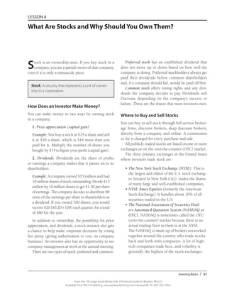 Investing Basics / 83
From the 192-page book Money Talk: A Financial Guide for Women, PALS-3
Available from PALS Publishing, www.palspublishing.com/moneytalk, Ph. 607-255-7654
LESSON 4
What Are Stocks and Why Should You Own Them?
Stock is an ownership asset. If you buy stock in a
company, you are a partial owner of that company,
even if it is only a minuscule piece.
Stock. A security that represents a unit of owner-
ship in a corporation.
How Does an Investor Make Money?
You can make money in two ways by owning stock
in a company.
1. Price appreciation (capital gain)
Example: You buy a stock at $25 a share and sell
it at $39 a share, which is $14 more than you
paid for it. Multiply the number of shares you
bought by $14 to figure your profit (capital gain).
2. Dividends. Dividends are the share of profits
or earnings a company makes that it passes on to its
shareholders.
Example: A company earned $15 million and had
10 million shares of stock outstanding. Divide $15
million by 10 million shares to get $1.50 per share
of earnings. The company decides to distribute 80
cents of the earnings per share to shareholders as
a dividend. If you owned 100 shares, you would
receive $20 ($0.20 x 100) each quarter, for a total
of $80 for the year.
In addition to ownership, the possibility for price
appreciation, and dividends, a stock investor also gets
a chance to help make corporate decisions by voting
her proxy (giving authorization to vote on company
business). An investor also has an opportunity to see
company management at work at the annual meeting.
There are two types of stock: preferred and common.
Preferred stock has an established dividend that
does not move up or down based on how well the
company is doing. Preferred stockholders always get
paid their dividends before common shareholders
and, if a company should fail, would be paid off first.
Common stock offers voting rights and any divi-
dends the company decides to pay. Dividends will
fluctuate depending on the company’s success or
failure. These are the shares that most investors own.
Where to Buy and Sell Stocks
You can buy or sell stock through full-service broker-
age firms, discount brokers, deep discount brokers,
directly from a company, and online. A commission
or fee is charged for every purchase and sale.
All publicly traded stocks are listed on one or more
exchanges or on the over-the-counter (OTC) market.
The three primary exchanges in the United States
where investors trade stock are:
•	The New York Stock Exchange (NYSE). This is
the largest and oldest of the U.S. stock exchang-
es (located in New York City); trades the shares
of many large and well-established companies.
•	NYSE Amex Equities (formerly the American
Stock Exchange). It handles about 10% of all
securities traded in the U.S.
•	The National Association of Securities Deal-
ers Automated Quotation System (NASDAQ or
OTC). NASDAQ is sometimes called the OTC
(over-the-counter) market because there is no
actual trading floor as there is at the NYSE.
The NASDAQ is made up of brokers networked
together around the country who trade stocks
back and forth with computers. A lot of high-
tech companies trade here, and volatility is
generally the highest of the stock exchanges.
 