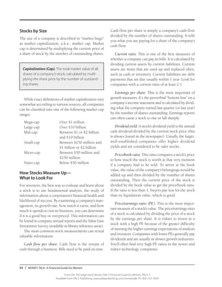 84 / MONEY TALK: A Financial Guide For Women
From the 192-page book Money Talk: A Financial Guide for Women, PALS-3
Available from PALS Publishing, www.palspublishing.com/moneytalk, Ph. 607-255-7654
Stocks by Size
The size of a company is described in “market lingo”
as market capitalization, a.k.a., market cap. Market
cap is determined by multiplying the current price of
a share of stock by the number of outstanding shares.
Capitalization (Cap). The total market value of all
shares of a company’s stock; calculated by multi-
plying the share price by the number of outstand-
ing shares.
While exact definitions of market capitalization vary
somewhat according to various sources, all companies
can be classified into one of the following market cap
ranges:
Mega-cap	 Over $1 trillion
Large-cap	 Over $10 billion
Mid-cap	 Between $1 or $2 billion 	
		 and $10 billion
Small-cap	 Between $250 million and 	
		 $1 billion or $2 billion
Micro-cap	 Between $50 million and 	
		 $250 million
Nano-cap	 Below $50 million
How Stocks Measure Up—
What to Look For
For investors, the best way to evaluate and learn about
a stock is to use fundamental analysis, the study of
information about a corporation’s financial health and
likelihood of success. By examining a company’s man-
agement, its growth rate, how much it earns, and how
much it spends to run its business, you can determine
if it is a good buy or overpriced. This information can
be found in company annual reports and the Value Line
Investment Survey (available in library reference areas).
The most common stock measurements can reveal
valuable information:
Cash flow per share. Cash flow is the stream of
cash through a business. Bills need to be paid on time.
Cash flow per share is simply a company’s cash flow
divided by the number of shares outstanding. It tells
you what you are paying for a share of the company’s
cash flow.
Current ratio. This is one of the best measures of
whether a company can pay its bills. It is calculated by
dividing current assets by current liabilities. Current
assets are items that are used up and replaced often,
such as cash or inventory. Current liabilities are debt
payments that are due usually within 1 year. Look for
companies with a current ratio of at least 2:1.
Earnings per share. This is the most important of
growth measures. It’s the proverbial “bottom line” on a
company’s income statement and is calculated by divid-
ing what the company earned last quarter (or last year)
by the number of shares outstanding. Earnings reports
can often cause a stock to rise or fall sharply.
Dividend yield. A stock’s dividend yield is the annual
cash dividend divided by the current stock price (this
is always found in the newspaper). Usually the larger,
well-established companies offer higher dividend
yields and are considered to be safer stocks.
Price/book ratio. This ratio compares a stock’s price
to how much the stock is worth at that very moment
if a company had to be sold. To arrive at the book
value, the value of the company’s belongings would be
added up and then divided by the number of shares
outstanding. Then the current price of the stock is
divided by the book value to get the price/book ratio.
If the ratio is less than 1, buyers pay less for the stock
than its liquidation value, which is good.
Price/earnings ratio (PE). This is the most impor-
tant measure of a stock’s value. The price/earnings ratio
of a stock is calculated by dividing the price of a stock
by the earnings per share. It is riskier to invest in a
stock with a high PE because of the greater difficulty
of meeting the higher earnings expectations of analysts
and investors. Companies with lower PEs generally pay
dividends and are usually in slower growth industries.
You’ll often find very high PE ratios in the newer and
riskier technology companies.
 