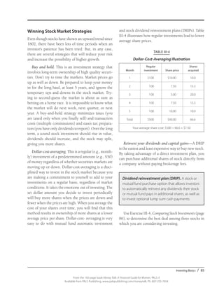 Investing Basics / 85
From the 192-page book Money Talk: A Financial Guide for Women, PALS-3
Available from PALS Publishing, www.palspublishing.com/moneytalk, Ph. 607-255-7654
Winning Stock Market Strategies
Even though stocks have shown an upward trend since
1802, there have been lots of time periods when an
investor’s patience has been tried. But, in any case,
there are several strategies that will reduce your risk
and increase the possibility of higher growth.
Buy and hold. This is an investment strategy that
involves long-term ownership of high quality securi-
ties. Don’t try to time the markets. Market prices go
up as well as down. Be prepared to keep your money
in for the long haul, at least 5 years, and ignore the
temporary ups and downs in the stock market. Try-
ing to second-guess the market is about as sure as
betting on a horse race. It is impossible to know what
the market will do next week, next quarter, or next
year. A buy-and-hold strategy minimizes taxes (you
are taxed only when you finally sell) and transaction
costs (multiple commissions) and eases tax prepara-
tion (you have only dividends to report). Over the long
term, a sound stock investment should rise in value,
dividends should increase, and the stock may split,
giving you more shares.
Dollar-cost-averaging. This is a regular (e.g., month-
ly) investment of a predetermined amount (e.g., $50)
of money regardless of whether securities markets are
moving up or down. Dollar-cost-averaging is a disci-
plined way to invest in the stock market because you
are making a commitment to yourself to add to your
investments on a regular basis, regardless of market
conditions. It takes the emotions out of investing. The
set dollar amount you decide to invest periodically
will buy more shares when the prices are down and
fewer when the prices are high. When you average the
cost of your shares over time, you will find that this
method results in ownership of more shares at a lower
average price per share. Dollar-cost- averaging is very
easy to do with mutual fund automatic investment
and stock dividend reinvestment plans (DRIPs). Table
III-4 illustrates how regular investments lead to lower
average share prices.
TABLE III-4
Dollar-Cost-Averaging Illustration
Month
Regular
investment Share price
Shares
acquired
1 $100 $10.00 10.0
2 100 7.50 13.3
3 100 5.00 20.0
4 100 7.50 13.3
5 100 10.00 10.0
Total $500 $40.00 66.6
Your average share cost: $500 ÷ 66.6 = $7.50
Reinvest your dividends and capital gains—A DRIP
is the easiest and least expensive way to buy new stock.
By taking advantage of a direct investment plan, you
can purchase additional shares of stock directly from
a company without paying brokerage fees.
Dividend reinvestment plan (DRIP). A stock or
mutual fund purchase option that allows investors
to automatically reinvest any dividends their stock
or mutual fund pays in additional shares, as well as
to invest optional lump sum cash payments.
Use Exercise III-4, Comparing Stock Investments (page
86), to determine the best deal among three stocks in
which you are considering investing.
 