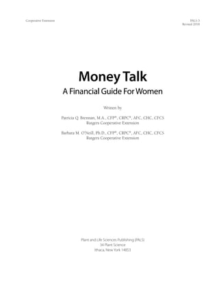 Cooperative Extension	 PALS-3
Revised 2018
MoneyTalk
A Financial Guide ForWomen
Written by
Patricia Q. Brennan, M.A., CFP®
, CRPC®
, AFC, CHC, CFCS
Rutgers Cooperative Extension
Barbara M. O’Neill, Ph.D., CFP®
, CRPC®
, AFC, CHC, CFCS
Rutgers Cooperative Extension
Plant and Life Sciences Publishing (PALS)
34 Plant Science
Ithaca, New York 14853
 