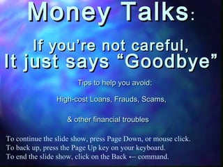 Money TalksMoney Talks::
If you’re not careful,If you’re not careful,
It just says “Goodbye”It just says “Goodbye”
Tips to help you avoid:Tips to help you avoid:
High-cost Loans, Frauds, Scams,High-cost Loans, Frauds, Scams,
& other financial troubles& other financial troubles
To continue the slide show, press Page Down, or mouse click.
To back up, press the Page Up key on your keyboard.
To end the slide show, click on the Back ← command.
 