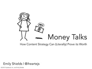 Money Talks
How Content Strategy Can (Literally) Prove its Worth
Emily Shields | @iheartejs
© 2015 Facebook, Inc. and Emily Shields
 