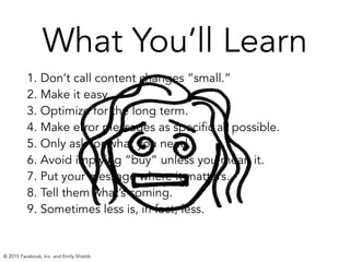 What You’ll Learn
1. Don’t call content changes “small.” 
2. Make it easy. 
3. Optimize for the long term.
4. Make error messages as specific as possible.
5. Only ask for what you need.
6. Avoid implying “buy” unless you mean it.
7. Put your message where it matters.
8. Tell them what’s coming.
9. Sometimes less is, in fact, less. 
© 2015 Facebook, Inc. and Emily Shields
 