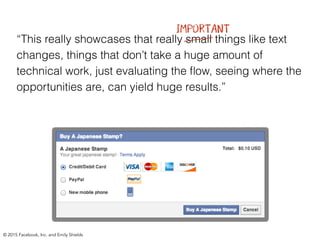 “This really showcases that really small things like text
changes, things that don’t take a huge amount of
technical work, just evaluating the ﬂow, seeing where the
opportunities are, can yield huge results.”
IMPORTANT
© 2015 Facebook, Inc. and Emily Shields
 