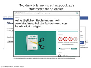 http://allfacebook.de/fbmarketing/keine-taeglichen-rechnungen-mehr-vereinfachung-bei-der-abrechnung-von-facebook-anzeigen
© 2015 Facebook, Inc. and Emily Shields
“No daily bills anymore: Facebook ads
statements made easier”
 