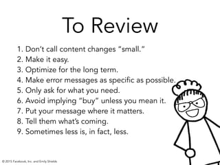 To Review
1. Don’t call content changes “small.” 
2. Make it easy. 
3. Optimize for the long term.
4. Make error messages as specific as possible.
5. Only ask for what you need.
6. Avoid implying “buy” unless you mean it.
7. Put your message where it matters.
8. Tell them what’s coming.
9. Sometimes less is, in fact, less. 
© 2015 Facebook, Inc. and Emily Shields
 
