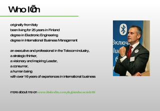Who I’m originally from Italy been living for 25 years in Finland degree in Electronic Engineering degree in International Business Management an executive and professional in the Telecom industry,  a strategic thinker,  a visionary and inspiring Leader,  a consumer,  a human being  with over 16 years of experiences in international business more about me on  www.linkedin.com/in/gianlucacioletti 