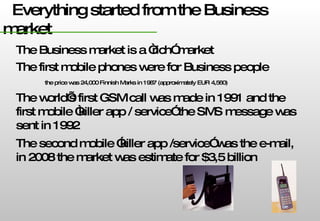 Everything started from the Business market The Business market is a “rich” market The first mobile phones were for Business people  the price was 24,000 Finnish Marks in 1987 (approximately EUR 4,560)  The world’s first GSM call was made in 1991 and the first mobile “killer app / service” the SMS message was sent in 1992 The second mobile ”killer app /service” was the e-mail, in 2008 the market was estimate for $3,5 billion 
