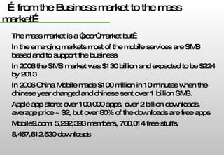 … from the Business market to the mass market… The mass market is a “poor” market but… In the emerging markets most of the mobile services are SMS based and to support the business In 2008 the SMS market was $130 billion and expected to be $224 by 2013 In 2006 China Mobile made $100 million in 10 minutes when the chinese year changed and chinese sent over 1 billion SMS. Apple app store: over 100.000 apps, over 2 billion downloads, average price ~ $2, but over 80% of the downloads are free apps Mobile9.com: 5,292,393 members, 760,014 free stuffs, 8,467,612,530 downloads 