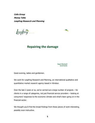 Cello Group
Money Talks
Leapfrog Research and Planning




                    Repairing the damage



                                                       Rupert Blackwell
                                                          Sarah Buckle




Good evening, ladies and gentlemen.


We work for Leapfrog Research and Planning, an international qualitative and
quantitative market research agency based in Windsor.


Over the last 2 years or so, we’ve carried out a large number of projects – for
clients in a range of categories, not just financial service providers – looking at
consumers’ responses to the economic climate and what’s been going on in the
financial sector.


We thought you’d find the broad findings from these pieces of work interesting,
possibly even instructive.


                                          1
 