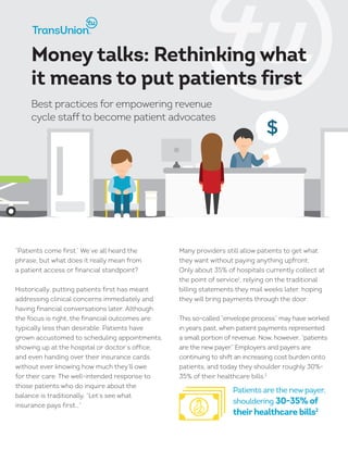 $
“Patients come first.” We’ve all heard the
phrase, but what does it really mean from
a patient access or financial standpoint?
Historically, putting patients first has meant
addressing clinical concerns immediately and
having financial conversations later. Although
the focus is right, the financial outcomes are
typically less than desirable. Patients have
grown accustomed to scheduling appointments,
showing up at the hospital or doctor’s office,
and even handing over their insurance cards
without ever knowing how much they’ll owe
for their care. The well-intended response to
those patients who do inquire about the
balance is traditionally, “Let’s see what
insurance pays first…”
Many providers still allow patients to get what
they want without paying anything upfront.
Only about 35% of hospitals currently collect at
the point of service1
, relying on the traditional
billing statements they mail weeks later, hoping
they will bring payments through the door.
This so-called “envelope process” may have worked
in years past, when patient payments represented
a small portion of revenue. Now, however, “patients
are the new payer.” Employers and payers are
continuing to shift an increasing cost burden onto
patients, and today they shoulder roughly 30%-
35% of their healthcare bills.2
Money talks: Rethinking what
it means to put patients first
Best practices for empowering revenue
cycle staff to become patient advocates
Patients are the new payer,
shouldering 30-35% of
theirhealthcare bills2
 