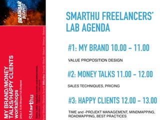  
#2: MONEY TALKS 11.00 - 12.00
SALES TECHNIQUES, PRICING
 
#1: MY BRAND 10.00 - 11.00
VALUE PROPOSITION DESIGN
SMARTHU FREELANCERS’
LAB AGENDA
 
#3: HAPPY CLIENTS 12.00 - 13.00
TIME and -PROJEKT MANAGEMENT, MINDMAPPING,
ROADMAPPING, BEST PRACTICES
 