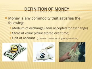  Money is any commodity that satisfies the
following:
 Medium of exchange (item accepted for exchange)
 Store of value (value stored over time)
 Unit of Account (common measure of goods/services)
 