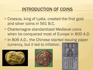  Croesus, king of Lydia, created the first gold
and silver coins in 561 B.C.
 Charlemagne standardized Medieval coins
when he conquered most of Europe in 800 A.D.
 In 806 A.D., the Chinese started issuing paper
currency, but it led to inflation.
 