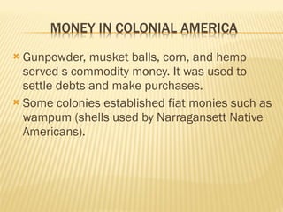  Gunpowder, musket balls, corn, and hemp
served s commodity money. It was used to
settle debts and make purchases.
 Some colonies established fiat monies such as
wampum (shells used by Narragansett Native
Americans).
 