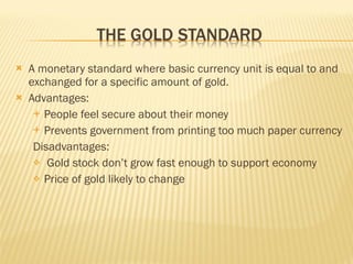  A monetary standard where basic currency unit is equal to and
exchanged for a specific amount of gold.
 Advantages:
 People feel secure about their money
 Prevents government from printing too much paper currency
Disadvantages:
 Gold stock don’t grow fast enough to support economy
 Price of gold likely to change
 