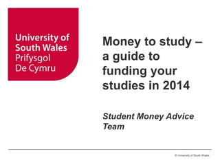 © University of South Wales
Money to study –
a guide to
funding your
studies in 2014
Student Money Advice
Team
 
