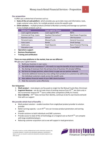 Money touch Retail Financial Services - Proposition             1


Our proposition
   It offers you a whole host of services such as:
    State-of-the-art web platform which provides you up-to-date news and information, tools,
       single customer view, alerts, for multiple products across the wealth cycle
    Client solutions - multiple products (limited to Mumbai currently) and leverage our partners
       across multiple products such as :
              Home Loans                      Loans against Shares             Art
              Loans against property          Loans against MFs                REITs
              Commercial Prop. Loans          Equities/ Derivatives*           Real Estate Properties
              Business Loans                  Demat*                           Life Insurance
              Personal Loans                  Mutual Funds                     General Insurance
              Auto Loans                      Bonds                            Small Savings
              Gold Loans                      Fixed Deposits                   Basic Financial Planning
              Education Loan                  PMS                              Trusts/Wills*
        Operations support
        Business Development
        Training and certification

   There are many platforms in the market, how are we different.
   We give you 7 good reasons:
        1. Build your business in own name.
        2. No AUM transfer mandatory**, IFA need’s to reap the benefits of your hard work
        3. No sharing of revenues from the primary lines of business IFA already fulfilling
        4. No force to change partners, where there is a gap use our partner network
        5. Generate additional revenue by cross selling more products to customers by addressing
            the Individual customers needs across the wealth cycle.
        6. Also address financial needs of your SME clients business
        7. Ride the economic cycles effectively

Our Uniqueness
   1. Multi product – most players are focussed on single line like Mutual Funds (ifast, Omnimax)
   2. Augment Revenue – we do not seek share of existing revenue from IFFTM, we share only in
       the incremental revenue IFF TM earns unlike other competitors (IFAN, N J Invest)
   3. Own indentity – IFFTM does not lose their identity, continues to be his own brand and build
       that with our support

We provide whole host of benefits :
          Multi product solution – enable transition from single/dual product provider to solution
           provider
          Better earning capacity – as an IFFTM one can increase product penetration and earning
           capacity
          Provide solutions to both Individuals and SME customers
          Provide access to state of the art technology at a marginal cost so that IFFTM can compete
           with large established players
          Reducing customer acquisition cost as we will support in lead generations




This note is issued on a strictly confidential basis and for information purposes only
to intended recipients. It should not be distributed, published or reproduced in
whole or in part, nor should its contents be disclosed by intended recipients to any
other person.
 