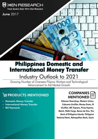 Philippines Domestic and
International Money Transfer
Industry Outlook to 2021
Growing Number of Overseas Filipino Workers and Technological
Advancement to Aid Market Growth
COMPANIES
MENTIONED
•	 Domestic Money Transfer
•	 International Money Transfer
•	 Bill Payments
Palawan Pawnshop, Western Union,
Cebuana Lhuillier, Money Gram, M
Lhuillier, LBC Express, Pinoy Express,
iRemit, Wells Fargo, Banco de Oro, The
Bank of Philippine Islands, Philippine
National Bank, Metropolitan Bank, Xoom
PRODUCTS MENTIONED
June 2017
 