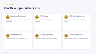 W H AT W E O F F E R
Our Development Services
DEV
Custom App Development
Native iOS/Android or cross-platform builds tailored to
your product
UX
UI/UX Design
Research-driven interfaces built for trust and
conversion
API
API & Gateway Integration
Payment gateways, banking rails and third-party
services
CLD
Cloud Architecture
Scalable, secure infrastructure on AWS or Azure
QA
QA & Security Testing
Functional, performance and penetration testing
SUP
Maintenance & Support
Ongoing updates, monitoring and compliance upkeep
D E V T E C H N O S Y S 10
 